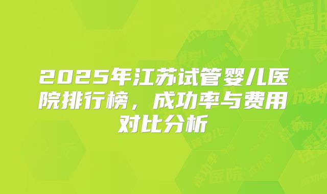 2025年江苏试管婴儿医院排行榜，成功率与费用对比分析