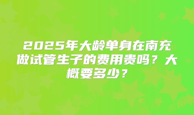 2025年大龄单身在南充做试管生子的费用贵吗?大概要多少?