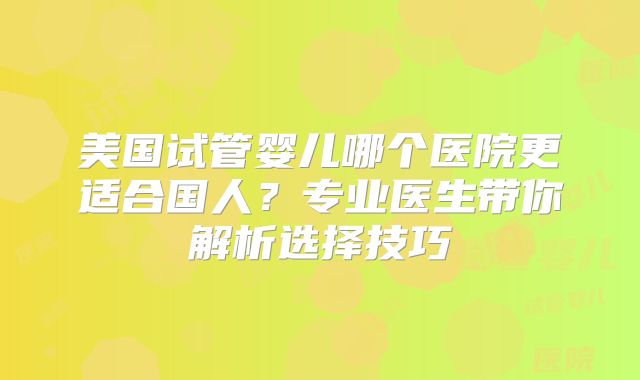 美国试管婴儿哪个医院更适合国人？专业医生带你解析选择技巧
