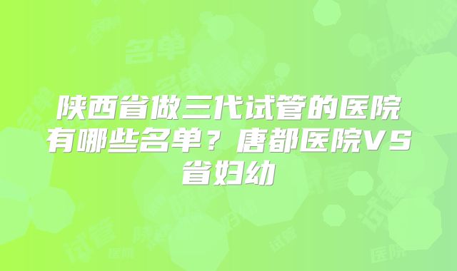 陕西省做三代试管的医院有哪些名单？唐都医院VS省妇幼