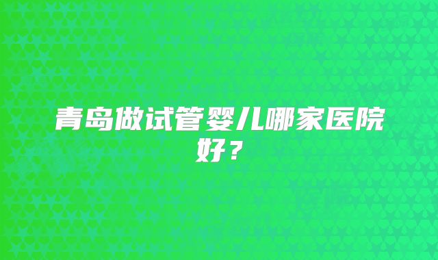 青岛做试管婴儿哪家医院好？