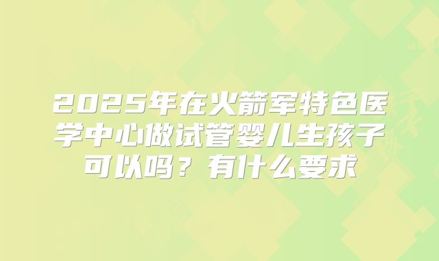 2025年在火箭军特色医学中心做试管婴儿生孩子可以吗？有什么要求