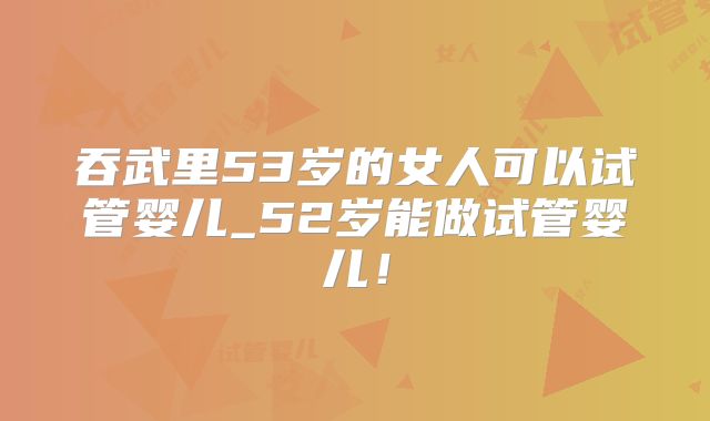吞武里53岁的女人可以试管婴儿_52岁能做试管婴儿！