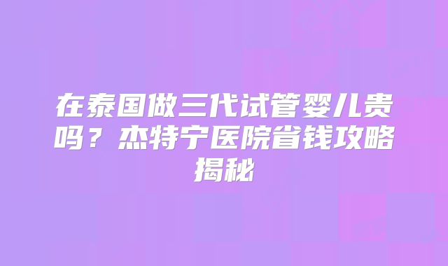 在泰国做三代试管婴儿贵吗？杰特宁医院省钱攻略揭秘