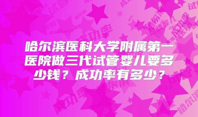 哈尔滨医科大学附属第一医院做三代试管婴儿要多少钱?成功率有多少?