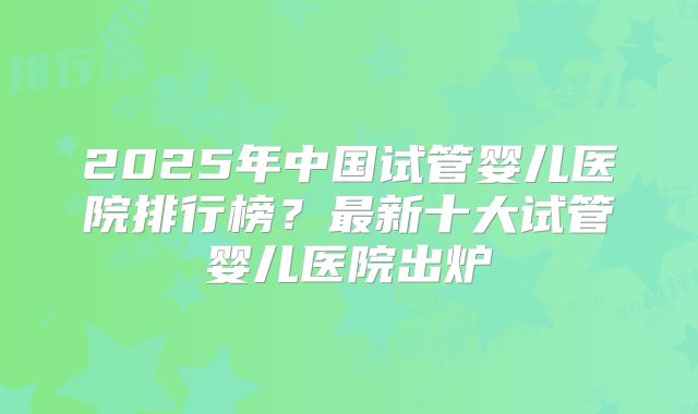 2025年中国试管婴儿医院排行榜？最新十大试管婴儿医院出炉