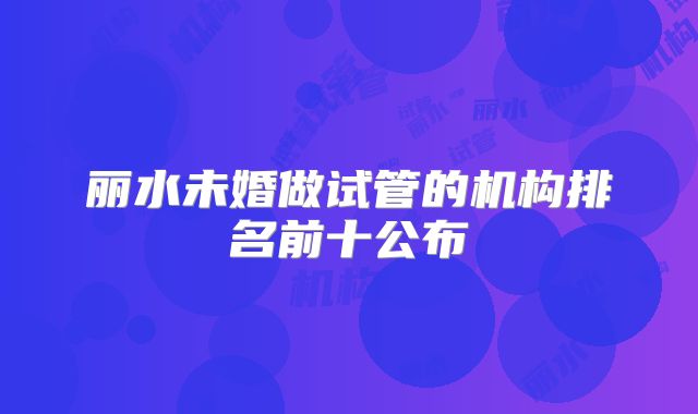 丽水未婚做试管的机构排名前十公布
