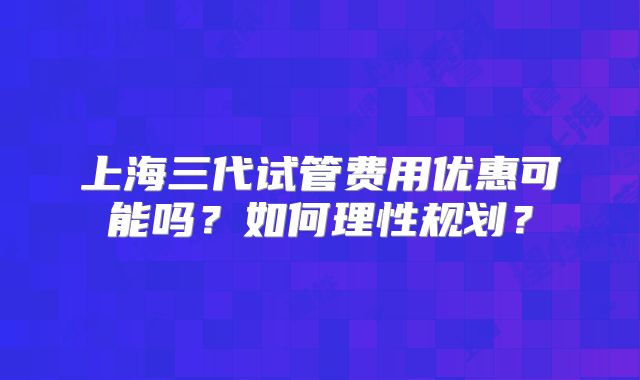 上海三代试管费用优惠可能吗？如何理性规划？
