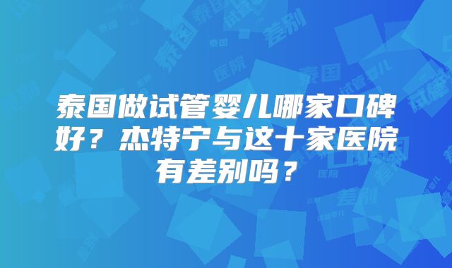泰国做试管婴儿哪家口碑好？杰特宁与这十家医院有差别吗？