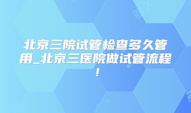 北京三院试管检查多久管用_北京三医院做试管流程!