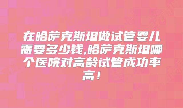 在哈萨克斯坦做试管婴儿需要多少钱,哈萨克斯坦哪个医院对高龄试管成功率高！