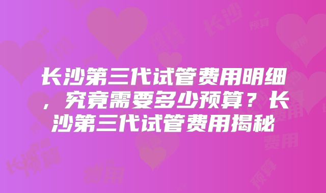 长沙第三代试管费用明细,究竟需要多少预算?长沙第三代试管费用揭秘