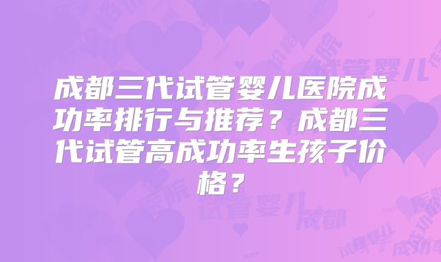 成都三代试管婴儿医院成功率排行与推荐？成都三代试管高成功率生孩子价格？