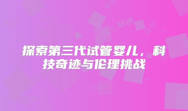 探索第三代试管婴儿,科技奇迹与伦理挑战