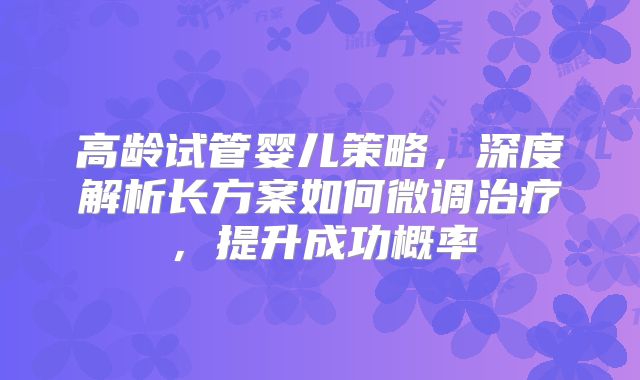 高龄试管婴儿策略，深度解析长方案如何微调治疗，提升成功概率
