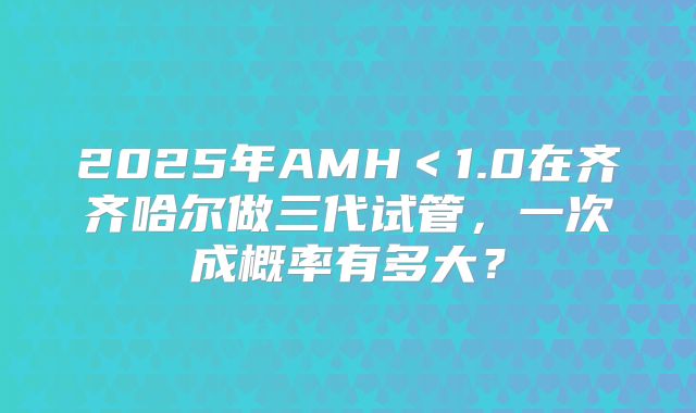 2025年AMH＜1.0在齐齐哈尔做三代试管，一次成概率有多大？