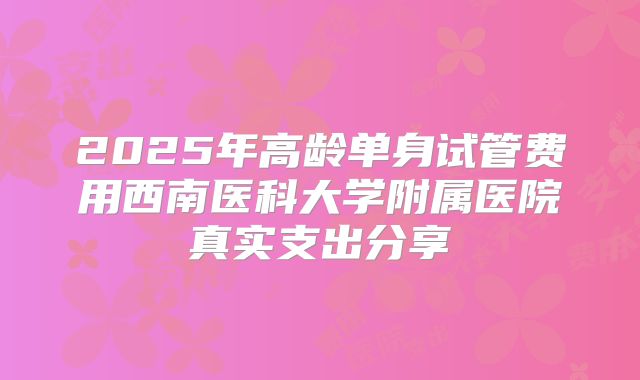 2025年高龄单身试管费用西南医科大学附属医院真实支出分享