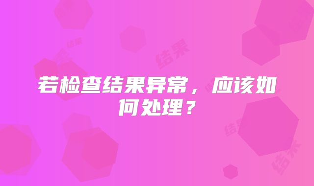 若检查结果异常,应该如何处理?