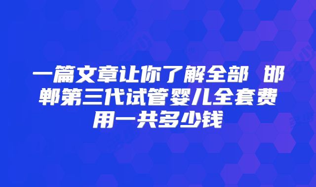 一篇文章让你了解全部 邯郸第三代试管婴儿全套费用一共多少钱