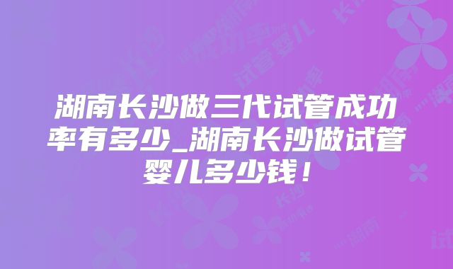 湖南长沙做三代试管成功率有多少_湖南长沙做试管婴儿多少钱！