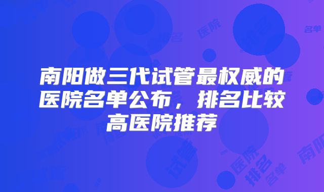 南阳做三代试管最权威的医院名单公布，排名比较高医院推荐