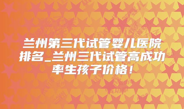 兰州第三代试管婴儿医院排名_兰州三代试管高成功率生孩子价格！