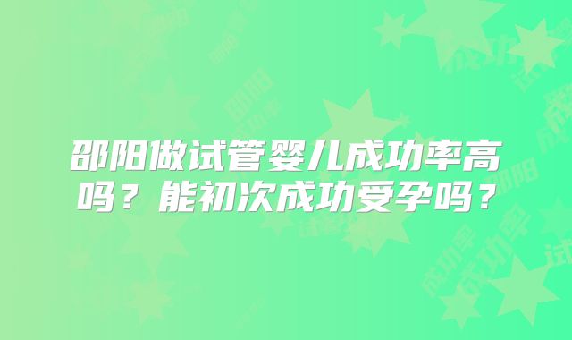 邵阳做试管婴儿成功率高吗？能初次成功受孕吗？