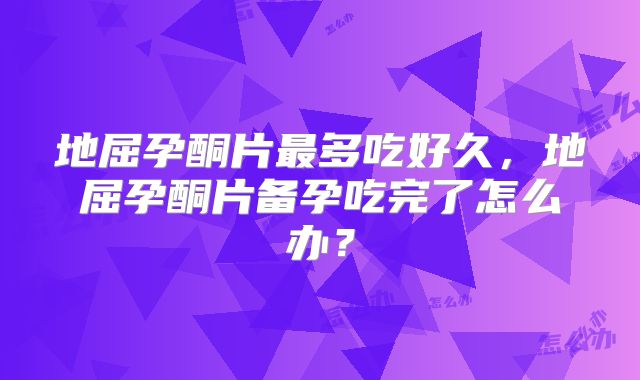 地屈孕酮片最多吃好久，地屈孕酮片备孕吃完了怎么办？