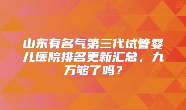 山东有名气第三代试管婴儿医院排名更新汇总，九万够了吗？