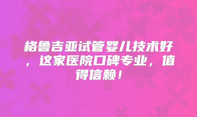 格鲁吉亚试管婴儿技术好,这家医院口碑专业,值得信赖!