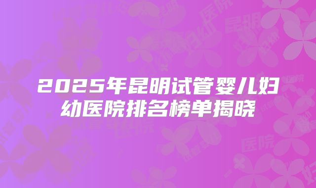 2025年昆明试管婴儿妇幼医院排名榜单揭晓