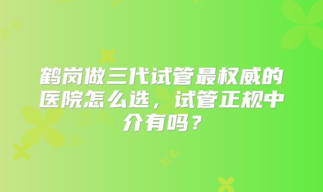 鹤岗做三代试管最权威的医院怎么选,试管正规中介有吗?