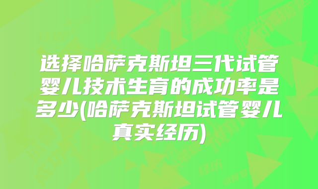 选择哈萨克斯坦三代试管婴儿技术生育的成功率是多少(哈萨克斯坦试管婴儿真实经历)