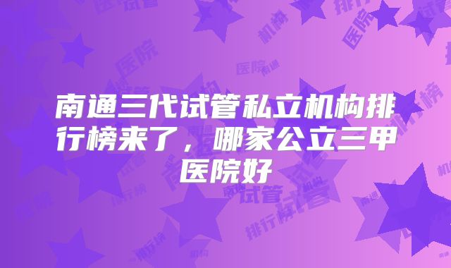 南通三代试管私立机构排行榜来了，哪家公立三甲医院好