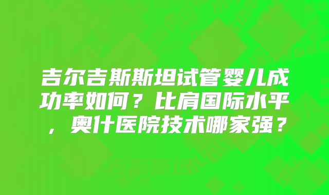 吉尔吉斯斯坦试管婴儿成功率如何？比肩国际水平，奥什医院技术哪家强？