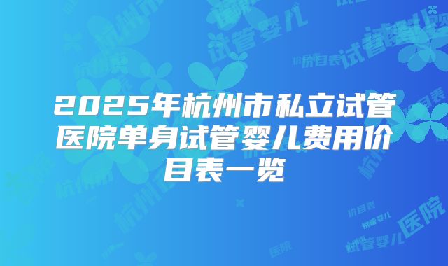 2025年杭州市私立试管医院单身试管婴儿费用价目表一览