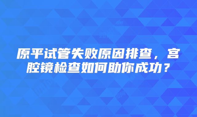原平试管失败原因排查,宫腔镜检查如何助你成功?