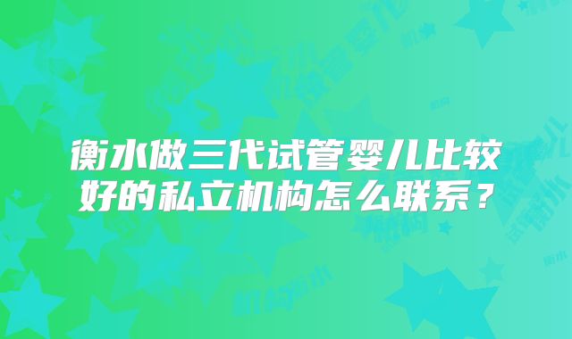 衡水做三代试管婴儿比较好的私立机构怎么联系?