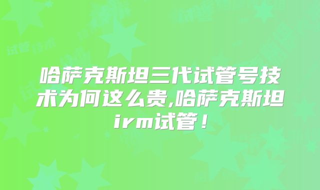 哈萨克斯坦三代试管号技术为何这么贵,哈萨克斯坦irm试管！