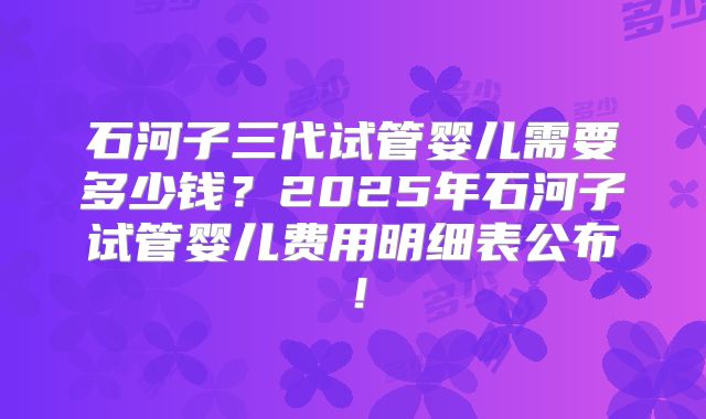石河子三代试管婴儿需要多少钱？2025年石河子试管婴儿费用明细表公布！