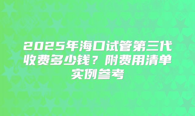 2025年海口试管第三代收费多少钱？附费用清单实例参考