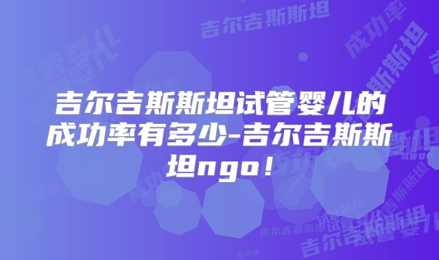 吉尔吉斯斯坦试管婴儿的成功率有多少-吉尔吉斯斯坦ngo！