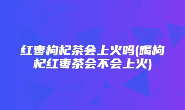 红枣枸杞茶会上火吗(喝枸杞红枣茶会不会上火)