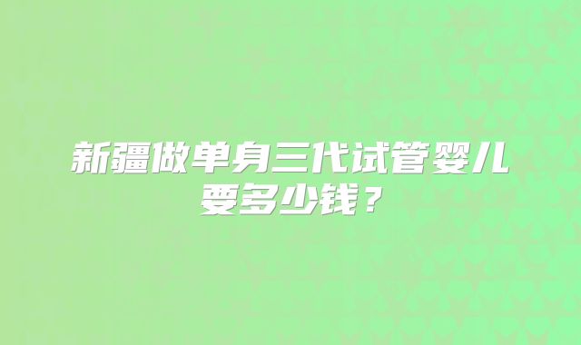 新疆做单身三代试管婴儿要多少钱?