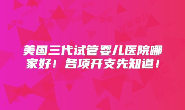 美国三代试管婴儿医院哪家好!各项开支先知道!