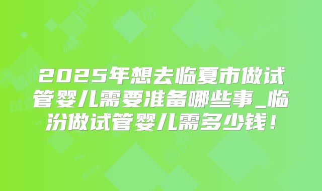 2025年想去临夏市做试管婴儿需要准备哪些事_临汾做试管婴儿需多少钱！