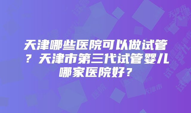 天津哪些医院可以做试管？天津市第三代试管婴儿哪家医院好？