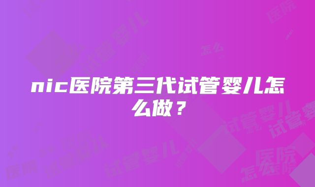 nic医院第三代试管婴儿怎么做？