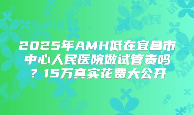 2025年AMH低在宜昌市中心人民医院做试管贵吗？15万真实花费大公开