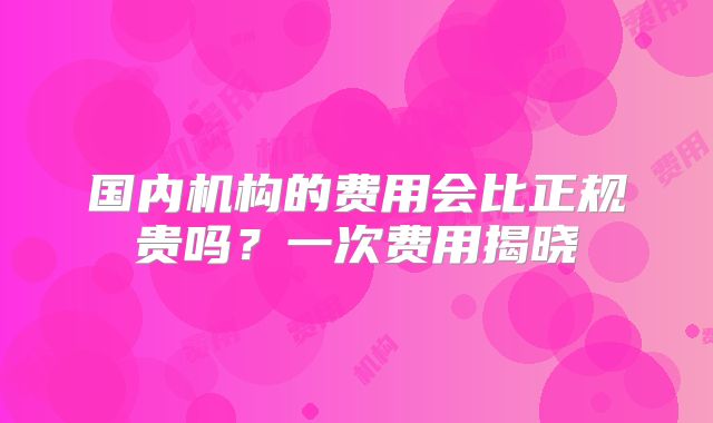国内机构的费用会比正规贵吗？一次费用揭晓